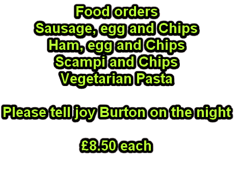 Food orders
Sausage, egg and Chips
Ham, egg and Chips
Scampi and Chips
Vegetarian Pasta

Please tell joy Burton on the night

£8.50 each
 
