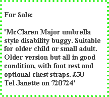 Text Box: For Sale:'McClaren Major umbrella style disability buggy. Suitable for older child or small adult. Older version but all in good condition, with foot rest and optional chest straps. 30 Tel Janette on 720724'